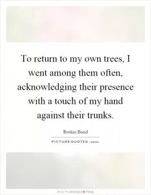 To return to my own trees, I went among them often, acknowledging their presence with a touch of my hand against their trunks Picture Quote #1