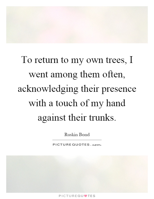 To return to my own trees, I went among them often, acknowledging their presence with a touch of my hand against their trunks Picture Quote #1