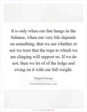It is only when our fate hangs in the balance, when our very life depends on something, that we see whether or not we trust that the rope to which we are clinging will support us. If we do not, then we let of of the ledge and swing on it with our full weight Picture Quote #1