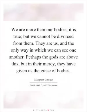 We are more than our bodies, it is true; but we cannot be divorced from them. They are us, and the only way in which we can see one another. Perhaps the gods are above this, but in their mercy, they have given us the guise of bodies Picture Quote #1