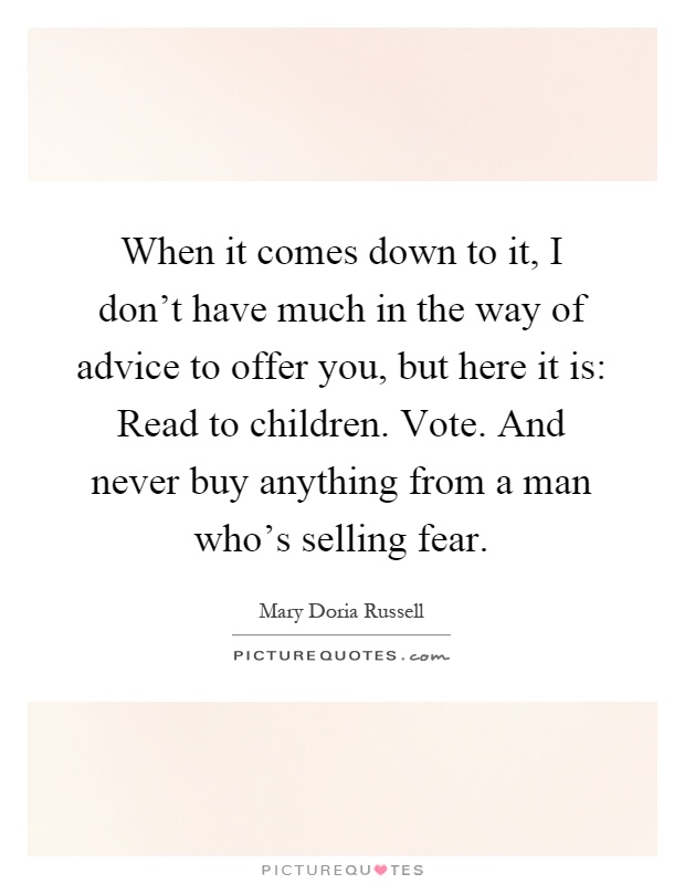 When it comes down to it, I don't have much in the way of advice to offer you, but here it is: Read to children. Vote. And never buy anything from a man who's selling fear Picture Quote #1