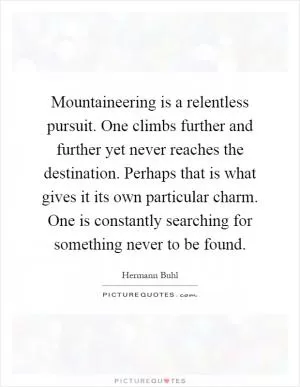 Mountaineering is a relentless pursuit. One climbs further and further yet never reaches the destination. Perhaps that is what gives it its own particular charm. One is constantly searching for something never to be found Picture Quote #1