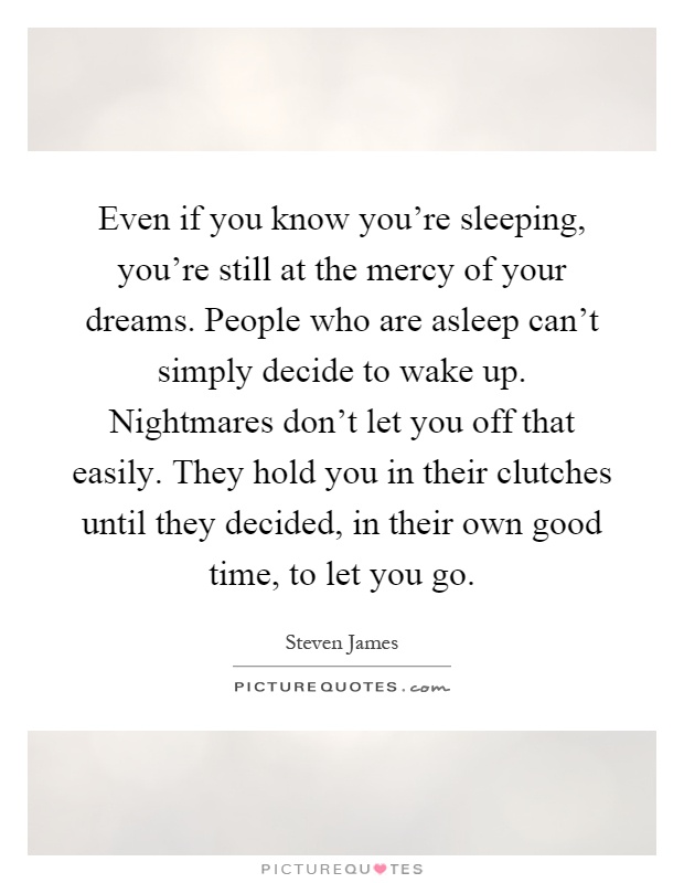 Even if you know you're sleeping, you're still at the mercy of your dreams. People who are asleep can't simply decide to wake up. Nightmares don't let you off that easily. They hold you in their clutches until they decided, in their own good time, to let you go Picture Quote #1