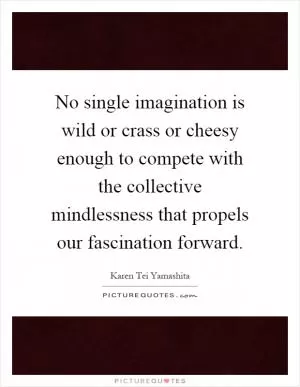 No single imagination is wild or crass or cheesy enough to compete with the collective mindlessness that propels our fascination forward Picture Quote #1
