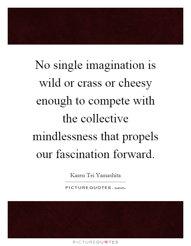 No single imagination is wild or crass or cheesy enough to compete with the collective mindlessness that propels our fascination forward Picture Quote #1