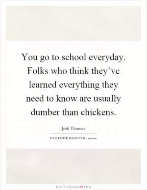 You go to school everyday. Folks who think they’ve learned everything they need to know are usually dumber than chickens Picture Quote #1