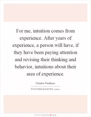 For me, intuition comes from experience. After years of experience, a person will have, if they have been paying attention and revising their thinking and behavior, intuitions about their area of experience Picture Quote #1