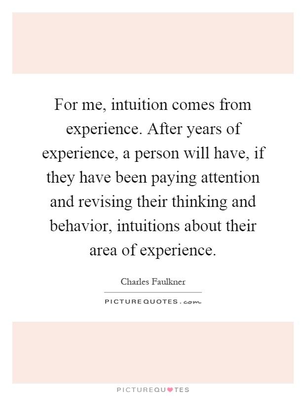For me, intuition comes from experience. After years of experience, a person will have, if they have been paying attention and revising their thinking and behavior, intuitions about their area of experience Picture Quote #1