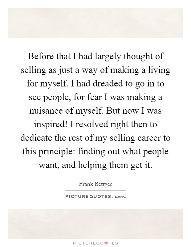 Before that I had largely thought of selling as just a way of making a living for myself. I had dreaded to go in to see people, for fear I was making a nuisance of myself. But now I was inspired! I resolved right then to dedicate the rest of my selling career to this principle: finding out what people want, and helping them get it Picture Quote #1