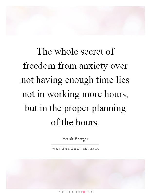 The whole secret of freedom from anxiety over not having enough time lies not in working more hours, but in the proper planning of the hours Picture Quote #1