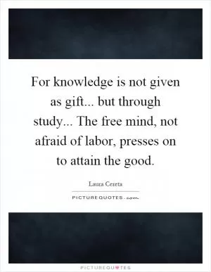 For knowledge is not given as gift... but through study... The free mind, not afraid of labor, presses on to attain the good Picture Quote #1