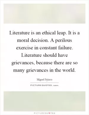 Literature is an ethical leap. It is a moral decision. A perilous exercise in constant failure. Literature should have grievances, because there are so many grievances in the world Picture Quote #1