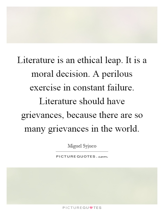 Literature is an ethical leap. It is a moral decision. A perilous exercise in constant failure. Literature should have grievances, because there are so many grievances in the world Picture Quote #1