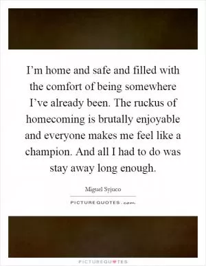 I’m home and safe and filled with the comfort of being somewhere I’ve already been. The ruckus of homecoming is brutally enjoyable and everyone makes me feel like a champion. And all I had to do was stay away long enough Picture Quote #1