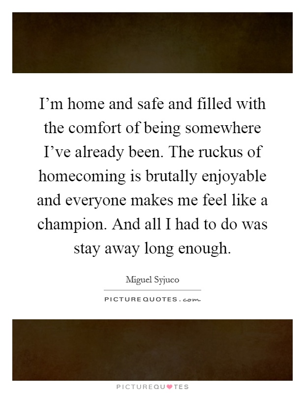 I'm home and safe and filled with the comfort of being somewhere I've already been. The ruckus of homecoming is brutally enjoyable and everyone makes me feel like a champion. And all I had to do was stay away long enough Picture Quote #1
