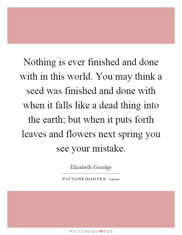 Nothing is ever finished and done with in this world. You may think a seed was finished and done with when it falls like a dead thing into the earth; but when it puts forth leaves and flowers next spring you see your mistake Picture Quote #1