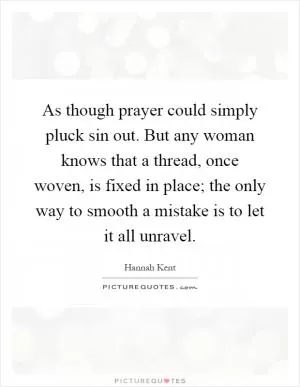 As though prayer could simply pluck sin out. But any woman knows that a thread, once woven, is fixed in place; the only way to smooth a mistake is to let it all unravel Picture Quote #1