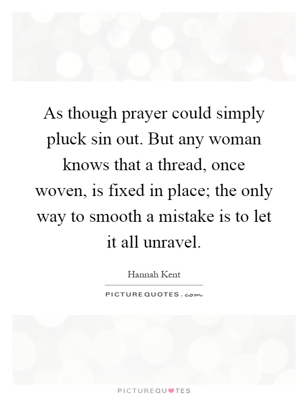 As though prayer could simply pluck sin out. But any woman knows that a thread, once woven, is fixed in place; the only way to smooth a mistake is to let it all unravel Picture Quote #1