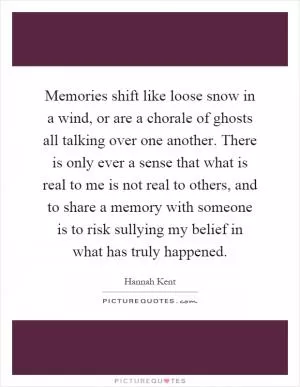 Memories shift like loose snow in a wind, or are a chorale of ghosts all talking over one another. There is only ever a sense that what is real to me is not real to others, and to share a memory with someone is to risk sullying my belief in what has truly happened Picture Quote #1