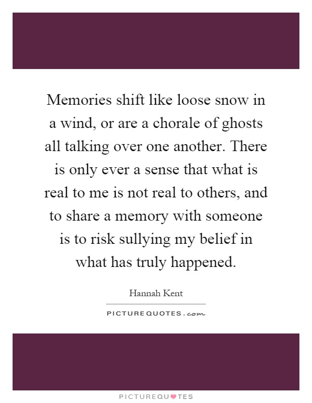 Memories shift like loose snow in a wind, or are a chorale of ghosts all talking over one another. There is only ever a sense that what is real to me is not real to others, and to share a memory with someone is to risk sullying my belief in what has truly happened Picture Quote #1