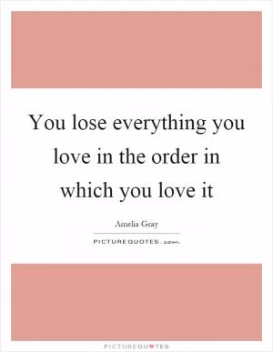 You lose everything you love in the order in which you love it Picture Quote #1