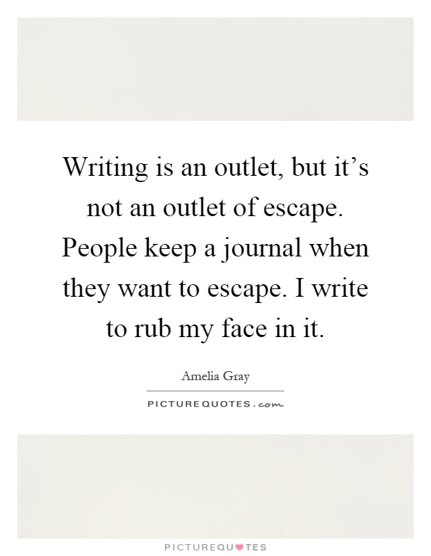 Writing is an outlet, but it's not an outlet of escape. People keep a journal when they want to escape. I write to rub my face in it Picture Quote #1