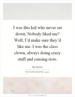 I was this kid who never sat down. Nobody liked me? Well, I’d make sure they’d like me. I was the class clown, always doing crazy stuff and causing riots Picture Quote #1
