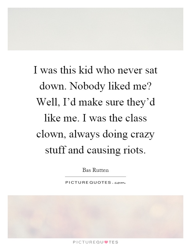I was this kid who never sat down. Nobody liked me? Well, I'd make sure they'd like me. I was the class clown, always doing crazy stuff and causing riots Picture Quote #1