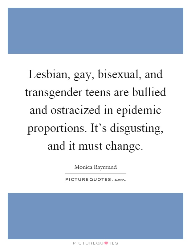 Lesbian, gay, bisexual, and transgender teens are bullied and ostracized in epidemic proportions. It's disgusting, and it must change Picture Quote #1