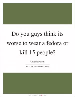 Do you guys think its worse to wear a fedora or kill 15 people? Picture Quote #1