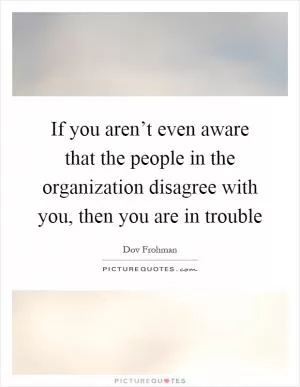 If you aren’t even aware that the people in the organization disagree with you, then you are in trouble Picture Quote #1