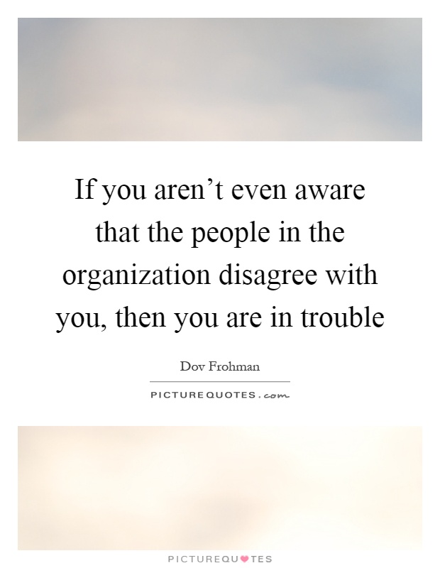 If you aren't even aware that the people in the organization disagree with you, then you are in trouble Picture Quote #1