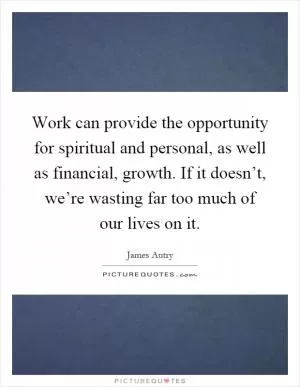 Work can provide the opportunity for spiritual and personal, as well as financial, growth. If it doesn’t, we’re wasting far too much of our lives on it Picture Quote #1