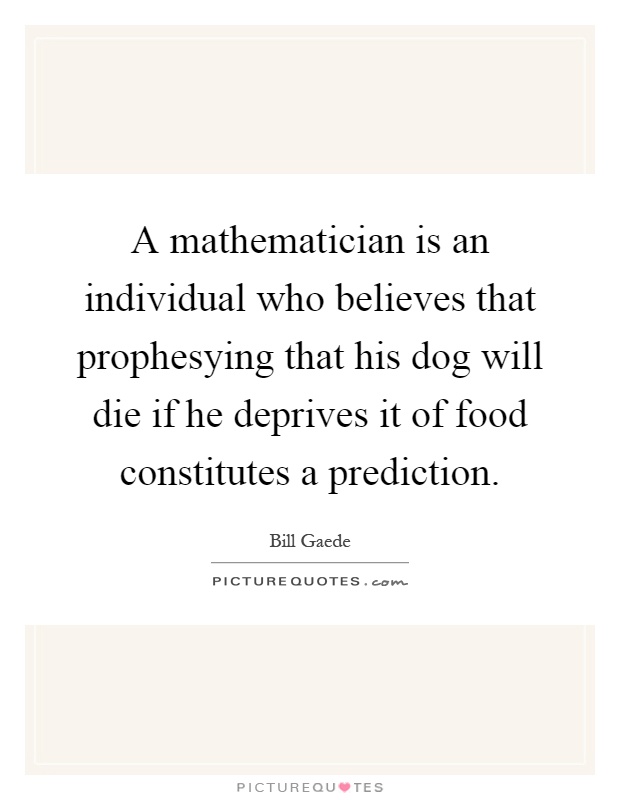 A mathematician is an individual who believes that prophesying that his dog will die if he deprives it of food constitutes a prediction Picture Quote #1