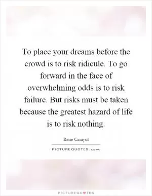 To place your dreams before the crowd is to risk ridicule. To go forward in the face of overwhelming odds is to risk failure. But risks must be taken because the greatest hazard of life is to risk nothing Picture Quote #1