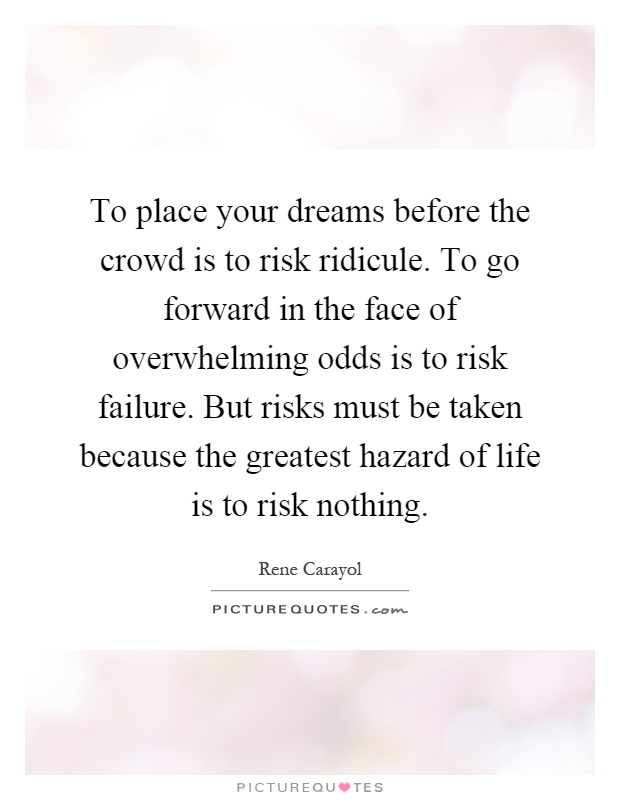 To place your dreams before the crowd is to risk ridicule. To go forward in the face of overwhelming odds is to risk failure. But risks must be taken because the greatest hazard of life is to risk nothing Picture Quote #1