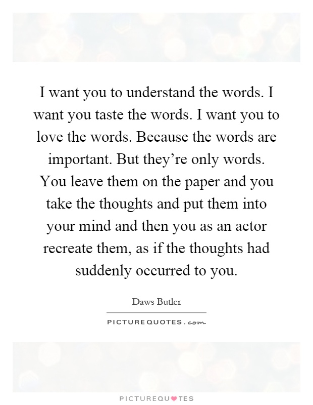 I want you to understand the words. I want you taste the words. I want you to love the words. Because the words are important. But they're only words. You leave them on the paper and you take the thoughts and put them into your mind and then you as an actor recreate them, as if the thoughts had suddenly occurred to you Picture Quote #1