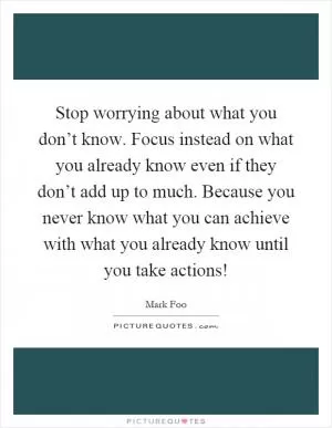 Stop worrying about what you don’t know. Focus instead on what you already know even if they don’t add up to much. Because you never know what you can achieve with what you already know until you take actions! Picture Quote #1