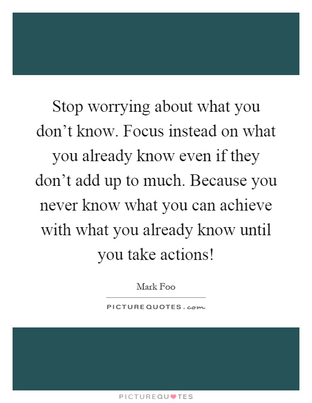 Stop worrying about what you don't know. Focus instead on what you already know even if they don't add up to much. Because you never know what you can achieve with what you already know until you take actions! Picture Quote #1