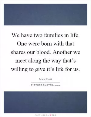 We have two families in life. One were born with that shares our blood. Another we meet along the way that’s willing to give it’s life for us Picture Quote #1