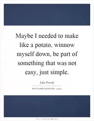 Maybe I needed to make like a potato, winnow myself down, be part of something that was not easy, just simple Picture Quote #1