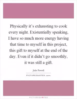 Physically it’s exhausting to cook every night. Existentially speaking, I have so much more energy having that time to myself in this project, this gift to myself at the end of the day. Even if it didn’t go smoothly, it was still a gift Picture Quote #1