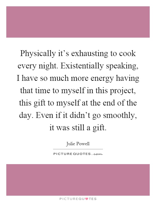 Physically it's exhausting to cook every night. Existentially speaking, I have so much more energy having that time to myself in this project, this gift to myself at the end of the day. Even if it didn't go smoothly, it was still a gift Picture Quote #1