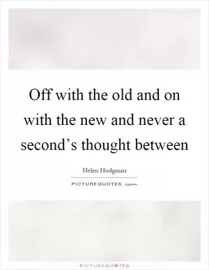 Off with the old and on with the new and never a second’s thought between Picture Quote #1