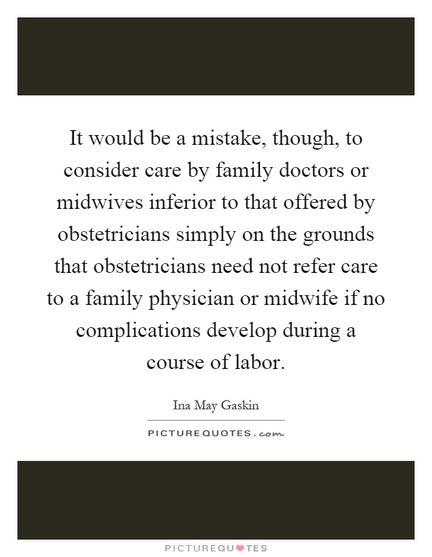 It would be a mistake, though, to consider care by family doctors or midwives inferior to that offered by obstetricians simply on the grounds that obstetricians need not refer care to a family physician or midwife if no complications develop during a course of labor Picture Quote #1