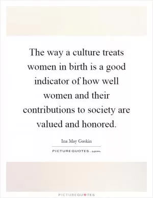 The way a culture treats women in birth is a good indicator of how well women and their contributions to society are valued and honored Picture Quote #1