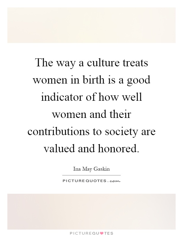 The way a culture treats women in birth is a good indicator of how well women and their contributions to society are valued and honored Picture Quote #1