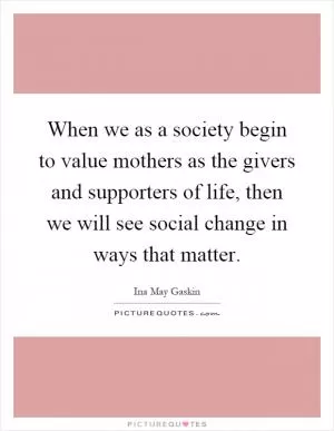 When we as a society begin to value mothers as the givers and supporters of life, then we will see social change in ways that matter Picture Quote #1