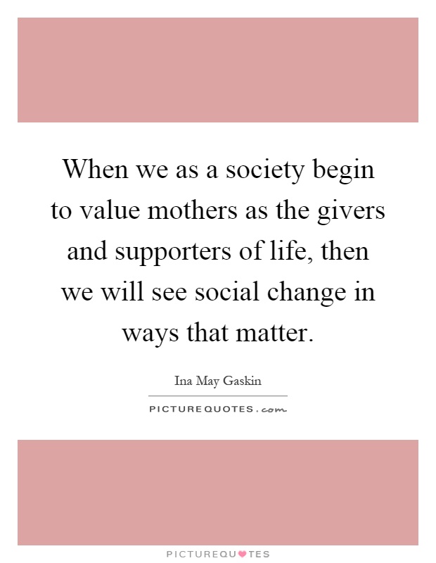 When we as a society begin to value mothers as the givers and supporters of life, then we will see social change in ways that matter Picture Quote #1