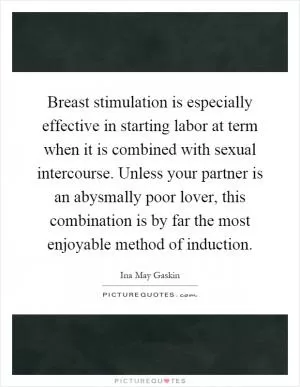 Breast stimulation is especially effective in starting labor at term when it is combined with sexual intercourse. Unless your partner is an abysmally poor lover, this combination is by far the most enjoyable method of induction Picture Quote #1